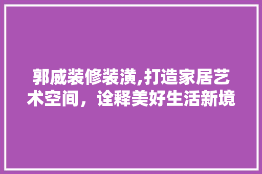郭威装修装潢,打造家居艺术空间，诠释美好生活新境界 郭威装修装潢,打造家居艺术空间，诠释美好生活新境界 家电维修