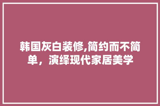 韩国灰白装修,简约而不简单，演绎现代家居美学 韩国灰白装修,简约而不简单，演绎现代家居美学 户内维修