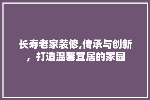 长寿老家装修,传承与创新，打造温馨宜居的家园 长寿老家装修,传承与创新，打造温馨宜居的家园 户内维修