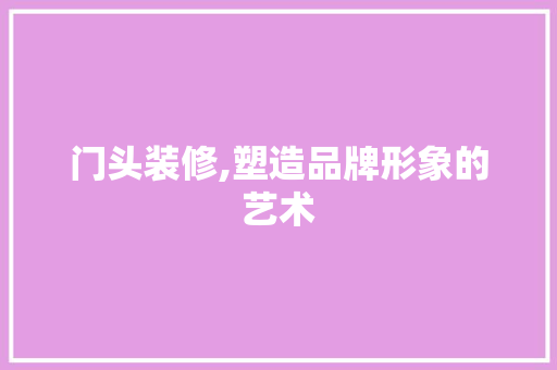 门头装修,塑造品牌形象的艺术 门头装修,塑造品牌形象的艺术 厨房维修
