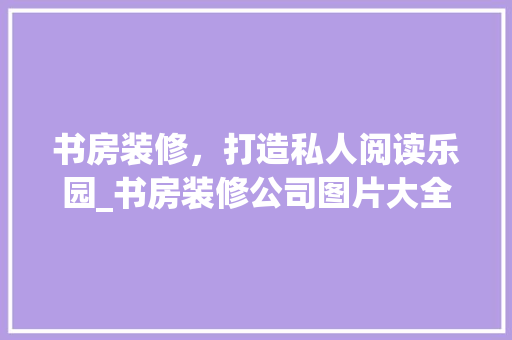 书房装修，打造私人阅读乐园_书房装修公司图片大全分析 书房装修，打造私人阅读乐园_书房装修公司图片大全分析 居家维修