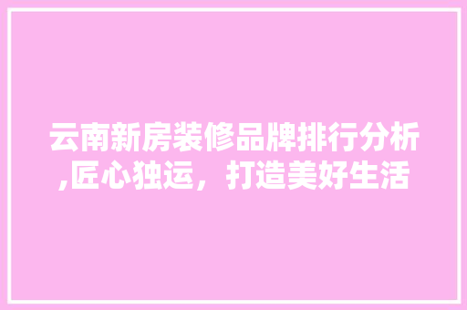 云南新房装修品牌排行分析,匠心独运，打造美好生活空间 云南新房装修品牌排行分析,匠心独运，打造美好生活空间 家电维修