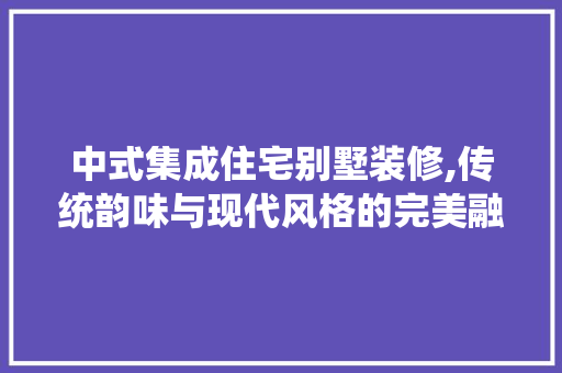 中式集成住宅别墅装修,传统韵味与现代风格的完美融合 中式集成住宅别墅装修,传统韵味与现代风格的完美融合 居家维修