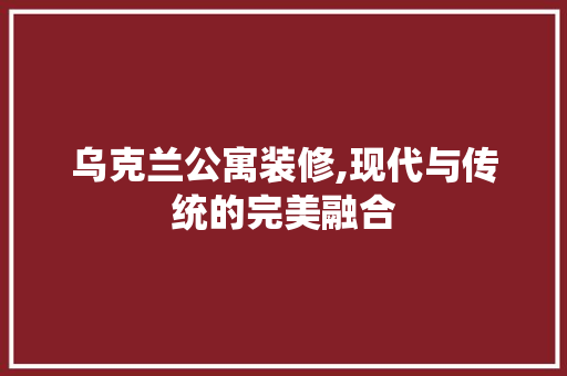 乌克兰公寓装修,现代与传统的完美融合 乌克兰公寓装修,现代与传统的完美融合 户内维修