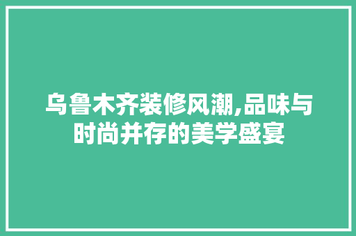 乌鲁木齐装修风潮,品味与时尚并存的美学盛宴 乌鲁木齐装修风潮,品味与时尚并存的美学盛宴 厨房维修