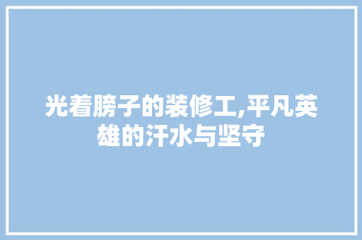 光着膀子的装修工,平凡英雄的汗水与坚守 光着膀子的装修工,平凡英雄的汗水与坚守 户内维修