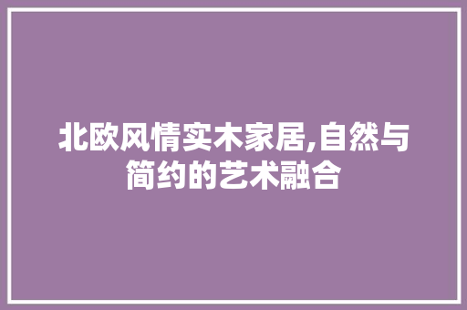 北欧风情实木家居,自然与简约的艺术融合 北欧风情实木家居,自然与简约的艺术融合 家电维修
