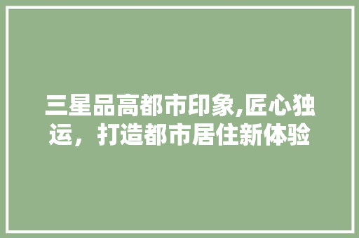 三星品高都市印象,匠心独运，打造都市居住新体验 三星品高都市印象,匠心独运，打造都市居住新体验 居家维修