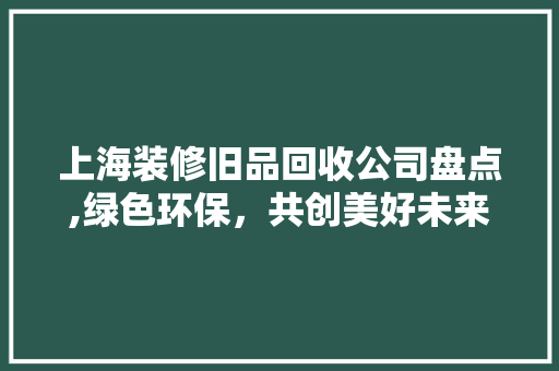 上海装修旧品回收公司盘点,绿色环保，共创美好未来