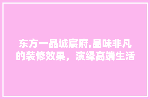 东方一品城宸府,品味非凡的装修效果，演绎高端生活美学
