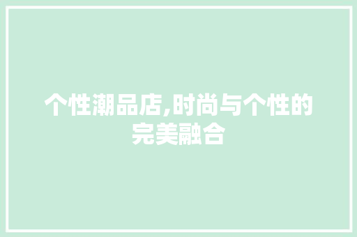 个性潮品店,时尚与个性的完美融合 个性潮品店,时尚与个性的完美融合 居家维修