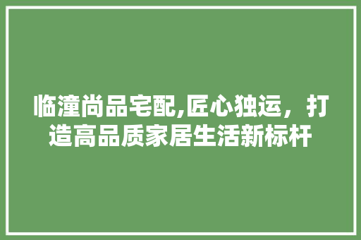 临潼尚品宅配,匠心独运，打造高品质家居生活新标杆
