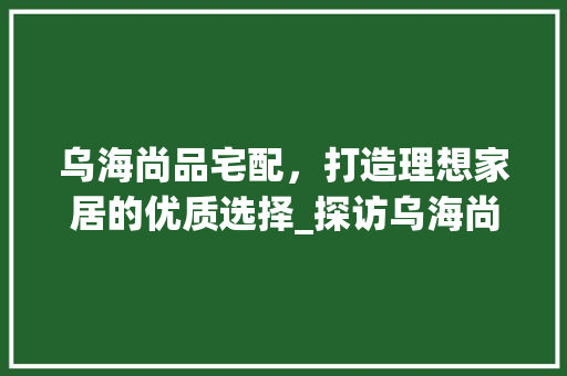 乌海尚品宅配，打造理想家居的优质选择_探访乌海尚品宅配装修公司