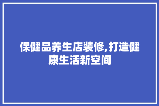 保健品养生店装修,打造健康生活新空间 保健品养生店装修,打造健康生活新空间 厨房维修