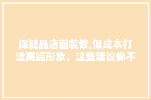 保健品店面装修,低成本打造高端形象，这些建议你不得不看！