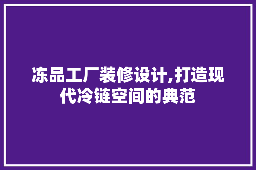 冻品工厂装修设计,打造现代冷链空间的典范