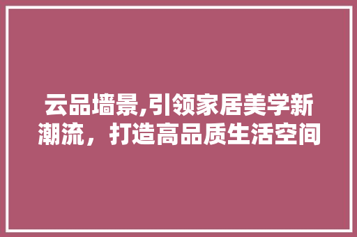 云品墙景,引领家居美学新潮流，打造高品质生活空间