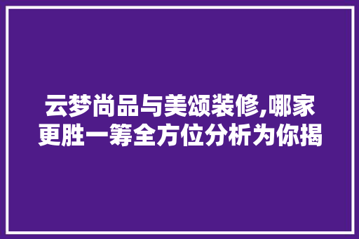 云梦尚品与美颂装修,哪家更胜一筹全方位分析为你揭晓