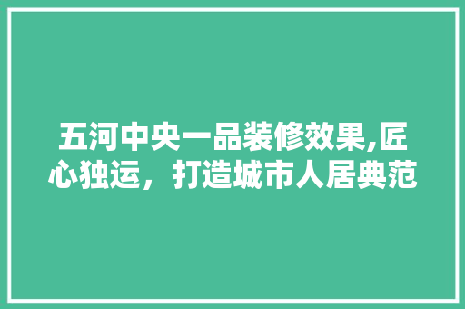 五河中央一品装修效果,匠心独运，打造城市人居典范