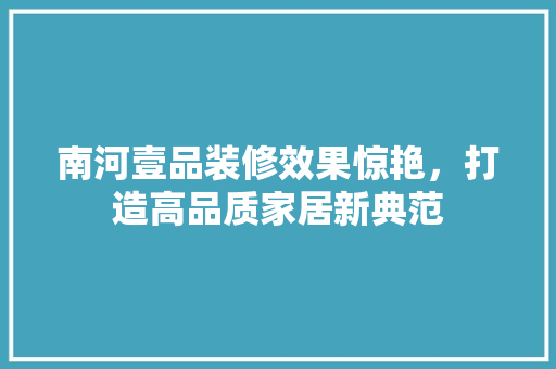 南河壹品装修效果惊艳，打造高品质家居新典范