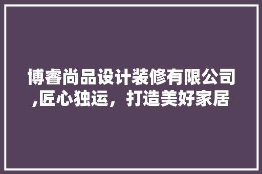 博睿尚品设计装修有限公司,匠心独运，打造美好家居生活
