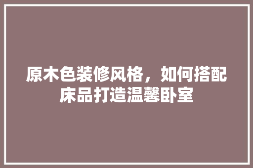 原木色装修风格，如何搭配床品打造温馨卧室
