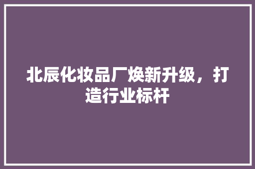 北辰化妆品厂焕新升级，打造行业标杆
