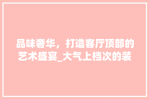 品味奢华，打造客厅顶部的艺术盛宴_大气上档次的装修品分析