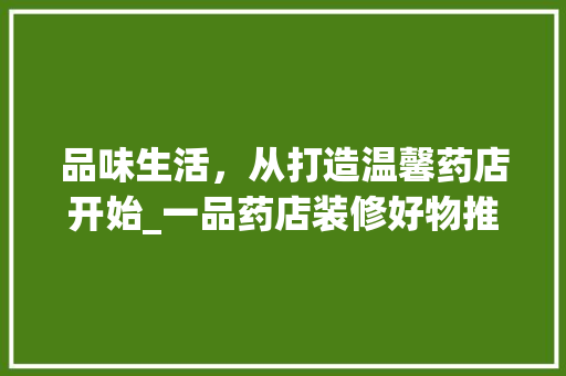 品味生活，从打造温馨药店开始_一品药店装修好物推荐
