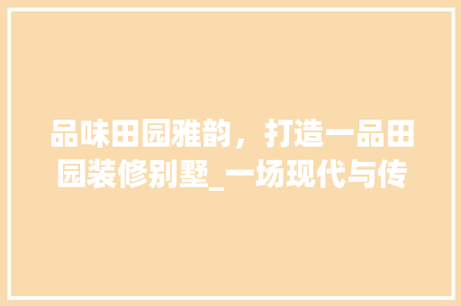 品味田园雅韵，打造一品田园装修别墅_一场现代与传统交织的视觉盛宴