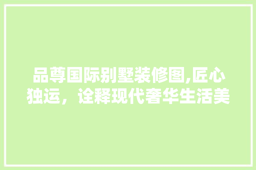 品尊国际别墅装修图,匠心独运，诠释现代奢华生活美学