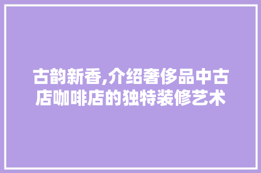 古韵新香,介绍奢侈品中古店咖啡店的独特装修艺术