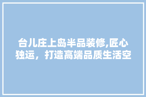 台儿庄上岛半品装修,匠心独运，打造高端品质生活空间