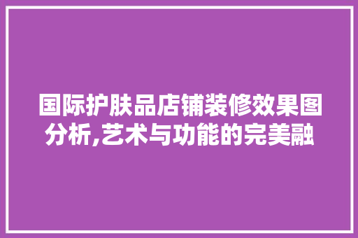 国际护肤品店铺装修效果图分析,艺术与功能的完美融合