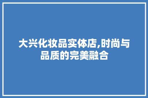 大兴化妆品实体店,时尚与品质的完美融合 大兴化妆品实体店,时尚与品质的完美融合 居家维修