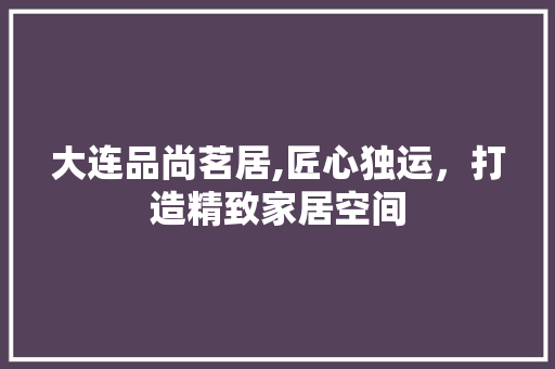 大连品尚茗居,匠心独运，打造精致家居空间