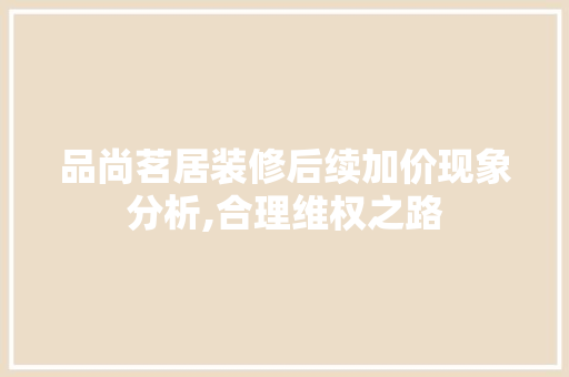 品尚茗居装修后续加价现象分析,合理维权之路