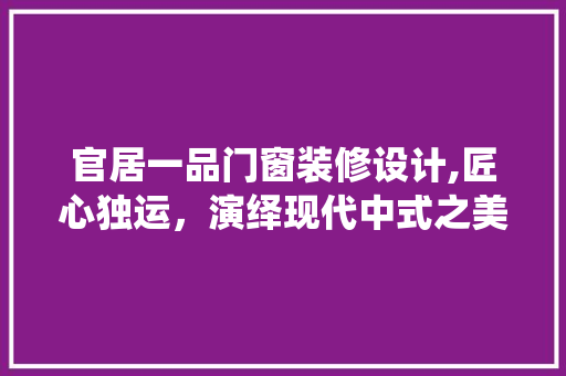 官居一品门窗装修设计,匠心独运，演绎现代中式之美 官居一品门窗装修设计,匠心独运，演绎现代中式之美 家电维修