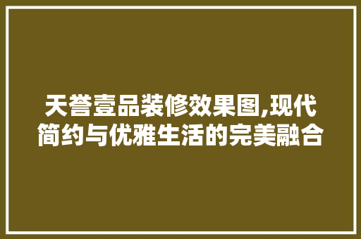 天誉壹品装修效果图,现代简约与优雅生活的完美融合