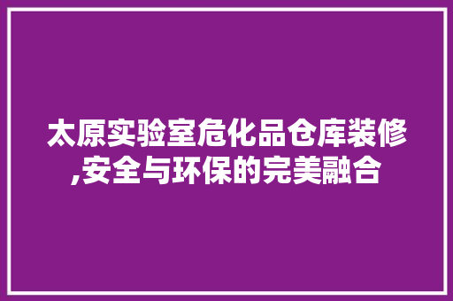 太原实验室危化品仓库装修,安全与环保的完美融合