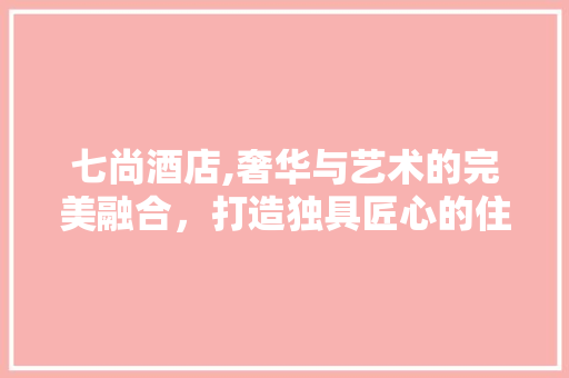 七尚酒店,奢华与艺术的完美融合，打造独具匠心的住宿体验