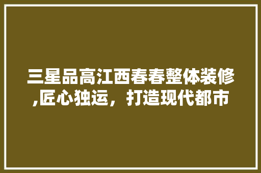 三星品高江西春春整体装修,匠心独运，打造现代都市生活典范