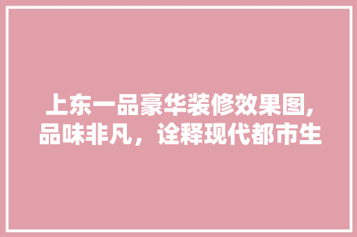 上东一品豪华装修效果图,品味非凡，诠释现代都市生活新风尚