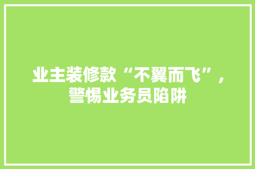 业主装修款“不翼而飞”,警惕业务员陷阱