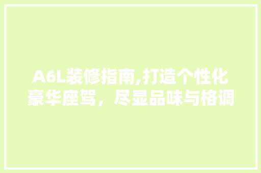 A6L装修指南,打造个性化豪华座驾，尽显品味与格调