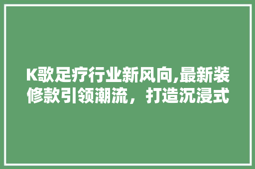 K歌足疗行业新风向,最新装修款引领潮流，打造沉浸式体验