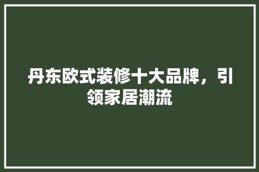 丹东欧式装修十大品牌，引领家居潮流