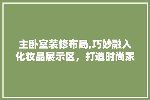 主卧室装修布局,巧妙融入化妆品展示区，打造时尚家居空间