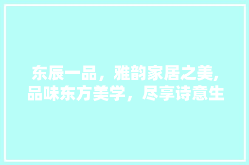 东辰一品，雅韵家居之美,品味东方美学，尽享诗意生活