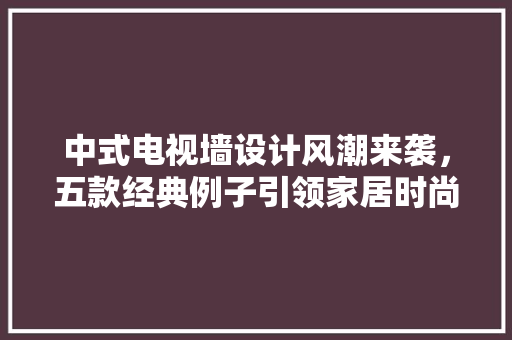 中式电视墙设计风潮来袭，五款经典例子引领家居时尚潮流